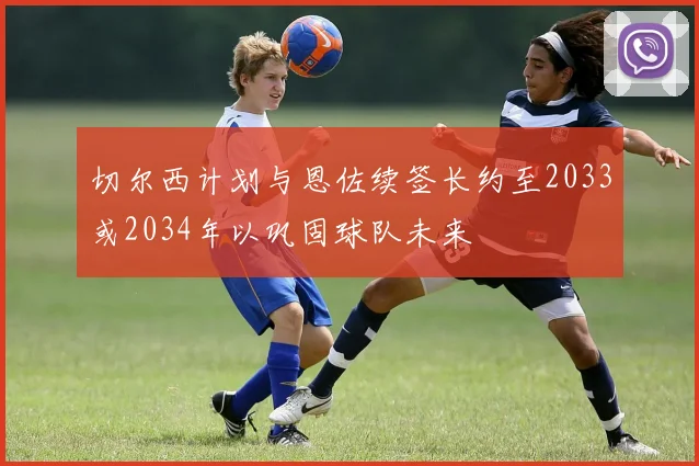 切尔西计划与恩佐续签长约至2033或2034年以巩固球队未来