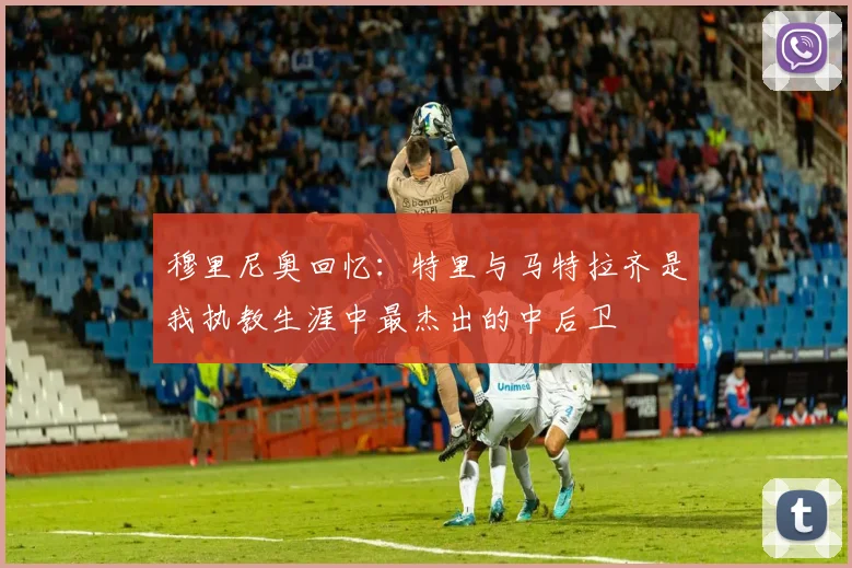 穆里尼奥回忆：特里与马特拉齐是我执教生涯中最杰出的中后卫
