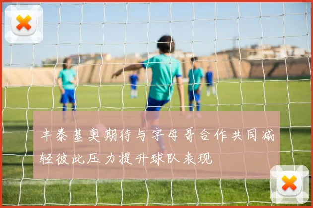丰泰基奥期待与字母哥合作共同减轻彼此压力提升球队表现