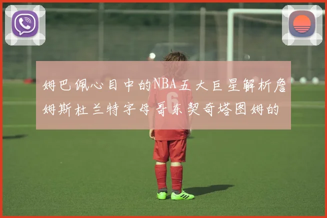 姆巴佩心目中的NBA五大巨星解析詹姆斯杜兰特字母哥东契奇塔图姆的独特魅力