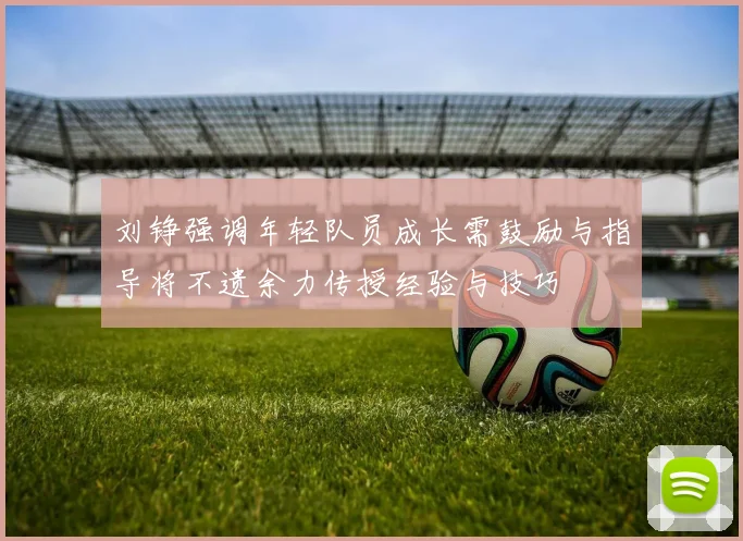 刘铮强调年轻队员成长需鼓励与指导将不遗余力传授经验与技巧