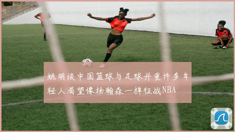 姚明谈中国篮球与足球并重许多年轻人渴望像杨瀚森一样征战NBA