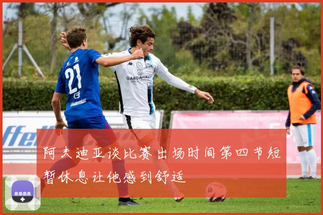 阿夫迪亚谈比赛出场时间第四节短暂休息让他感到舒适