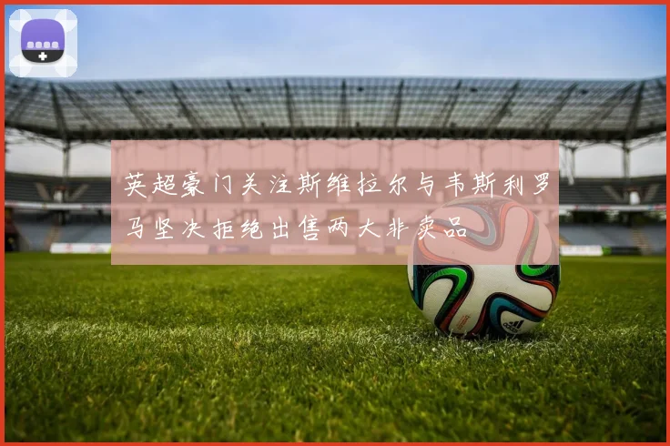 英超豪门关注斯维拉尔与韦斯利罗马坚决拒绝出售两大非卖品