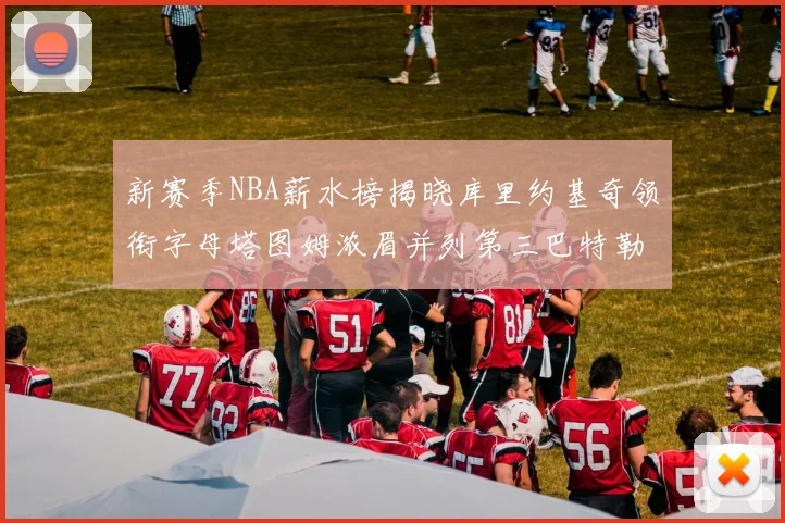 新赛季NBA薪水榜揭晓库里约基奇领衔字母塔图姆浓眉并列第三巴特勒排名第十