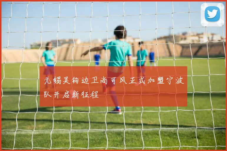 无锡吴钩边卫尚可风正式加盟宁波队开启新征程