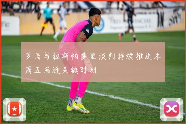 罗马与拉斯帕多里谈判持续推进本周五或迎关键时刻