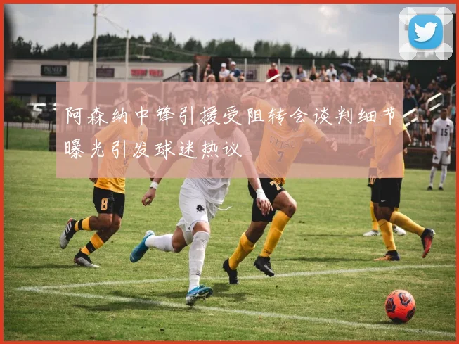阿森纳中锋引援受阻转会谈判细节曝光引发球迷热议