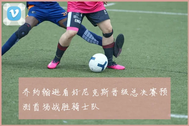 乔约翰逊看好尼克斯晋级总决赛预测首场战胜骑士队