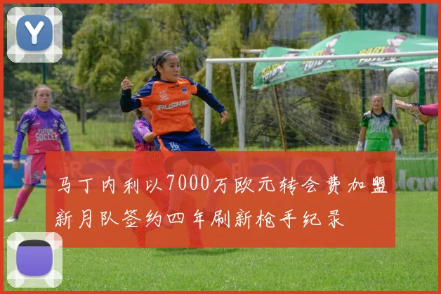 马丁内利以7000万欧元转会费加盟新月队签约四年刷新枪手纪录