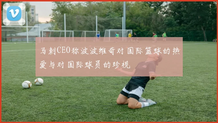 马刺CEO称波波维奇对国际篮球的热爱与对国际球员的珍视