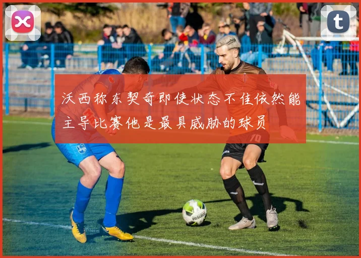 沃西称东契奇即使状态不佳依然能主导比赛他是最具威胁的球员