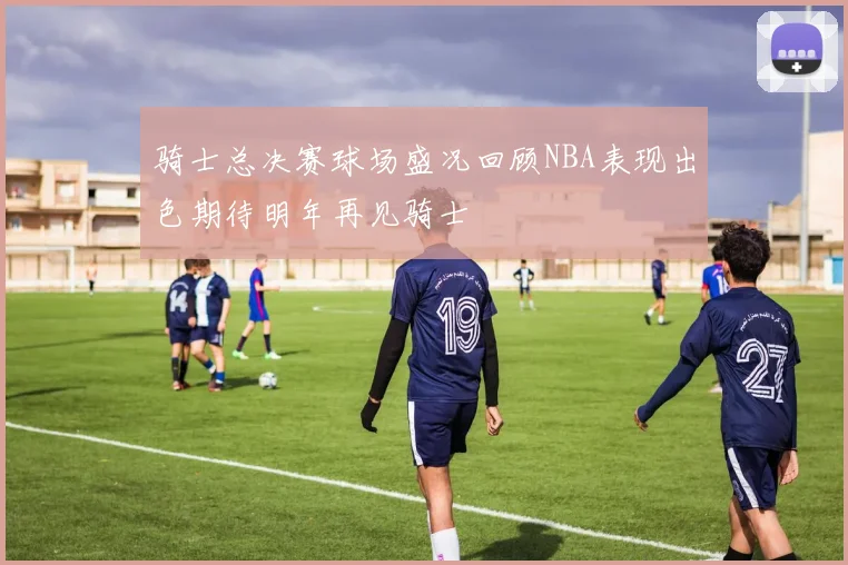 骑士总决赛球场盛况回顾NBA表现出色期待明年再见骑士