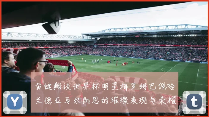 黄健翔谈世界杯明星梅罗姆巴佩哈兰德亚马尔凯恩的璀璨表现与荣耀时刻