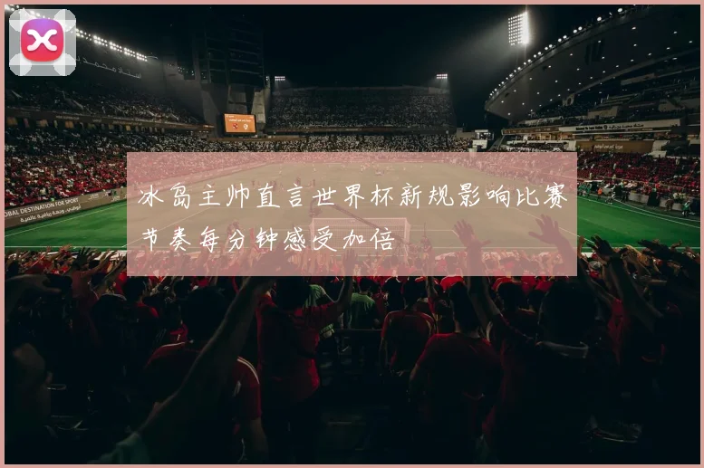冰岛主帅直言世界杯新规影响比赛节奏每分钟感受加倍