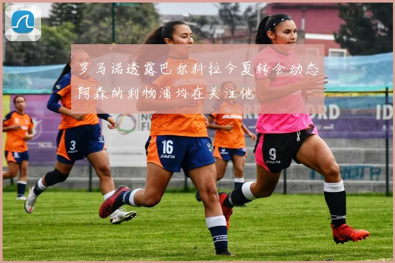 罗马诺透露巴尔科拉今夏转会动态阿森纳利物浦均在关注他