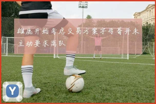 雄鹿开始考虑交易方案字母哥并未主动要求离队