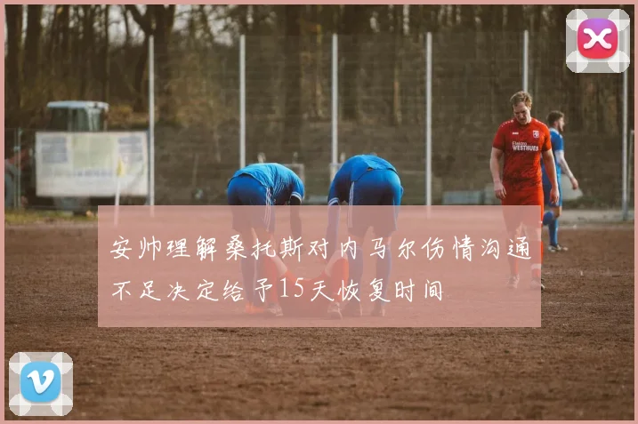 安帅理解桑托斯对内马尔伤情沟通不足决定给予15天恢复时间