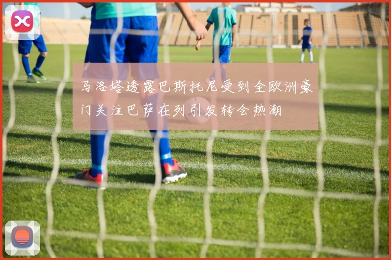 马洛塔透露巴斯托尼受到全欧洲豪门关注巴萨在列引发转会热潮