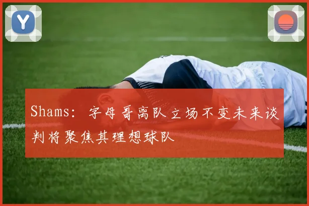 Shams：字母哥离队立场不变未来谈判将聚焦其理想球队