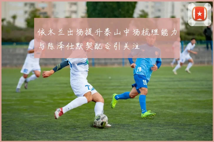 依木兰出场提升泰山中场梳理能力与陈泽仕默契配合引关注