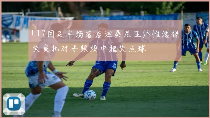 U17国足半场落后坦桑尼亚帅惟浩错失良机对手频频中框失点球